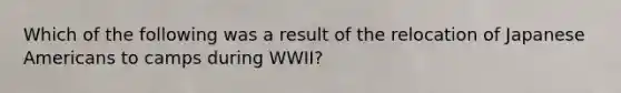 Which of the following was a result of the relocation of Japanese Americans to camps during WWII?