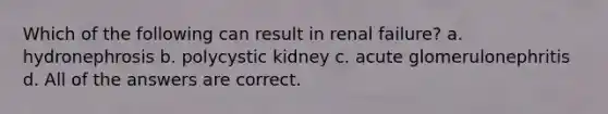 Which of the following can result in renal failure? a. hydronephrosis b. polycystic kidney c. acute glomerulonephritis d. All of the answers are correct.