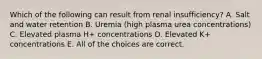 Which of the following can result from renal insufficiency? A. Salt and water retention B. Uremia (high plasma urea concentrations) C. Elevated plasma H+ concentrations D. Elevated K+ concentrations E. All of the choices are correct.