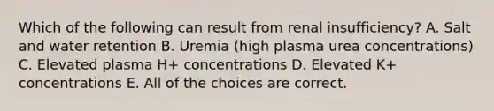 Which of the following can result from renal insufficiency? A. Salt and water retention B. Uremia (high plasma urea concentrations) C. Elevated plasma H+ concentrations D. Elevated K+ concentrations E. All of the choices are correct.