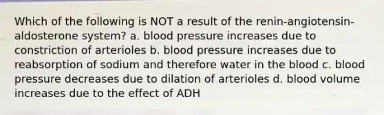 Which of the following is NOT a result of the renin-angiotensin-aldosterone system? a. <a href='https://www.questionai.com/knowledge/kD0HacyPBr-blood-pressure' class='anchor-knowledge'>blood pressure</a> increases due to constriction of arterioles b. blood pressure increases due to reabsorption of sodium and therefore water in <a href='https://www.questionai.com/knowledge/k7oXMfj7lk-the-blood' class='anchor-knowledge'>the blood</a> c. blood pressure decreases due to dilation of arterioles d. blood volume increases due to the effect of ADH