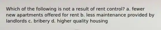 Which of the following is not a result of rent control? a. fewer new apartments offered for rent b. less maintenance provided by landlords c. bribery d. higher quality housing