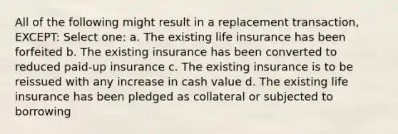 All of the following might result in a replacement transaction, EXCEPT: Select one: a. The existing life insurance has been forfeited b. The existing insurance has been converted to reduced paid-up insurance c. The existing insurance is to be reissued with any increase in cash value d. The existing life insurance has been pledged as collateral or subjected to borrowing