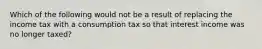 Which of the following would not be a result of replacing the income tax with a consumption tax so that interest income was no longer taxed?