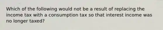 Which of the following would not be a result of replacing the income tax with a consumption tax so that interest income was no longer taxed?