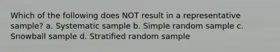 Which of the following does NOT result in a representative sample? a. Systematic sample b. Simple random sample c. Snowball sample d. Stratified random sample