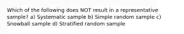 Which of the following does NOT result in a representative sample? a) Systematic sample b) Simple random sample c) Snowball sample d) Stratified random sample