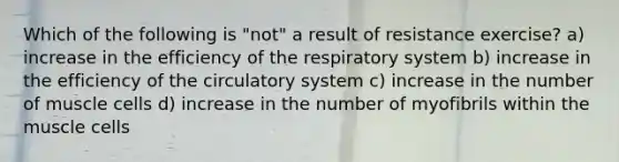 Which of the following is "not" a result of resistance exercise? a) increase in the efficiency of the respiratory system b) increase in the efficiency of the circulatory system c) increase in the number of muscle cells d) increase in the number of myofibrils within the muscle cells