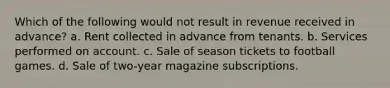 Which of the following would not result in revenue received in advance? a. Rent collected in advance from tenants. b. Services performed on account. c. Sale of season tickets to football games. d. Sale of two-year magazine subscriptions.