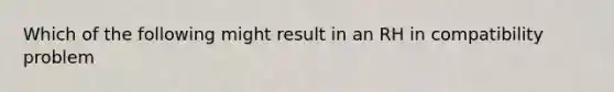 Which of the following might result in an RH in compatibility problem