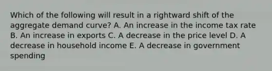 Which of the following will result in a rightward shift of the aggregate demand curve? A. An increase in the income tax rate B. An increase in exports C. A decrease in the price level D. A decrease in household income E. A decrease in government spending