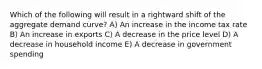 Which of the following will result in a rightward shift of the aggregate demand curve? A) An increase in the income tax rate B) An increase in exports C) A decrease in the price level D) A decrease in household income E) A decrease in government spending