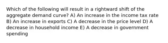 Which of the following will result in a rightward shift of the aggregate demand curve? A) An increase in the income tax rate B) An increase in exports C) A decrease in the price level D) A decrease in household income E) A decrease in government spending