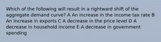 Which of the following will result in a rightward shift of the aggregate demand curve? A An increase in the income tax rate B An increase in exports C A decrease in the price level D A decrease in household income E A decrease in government spending