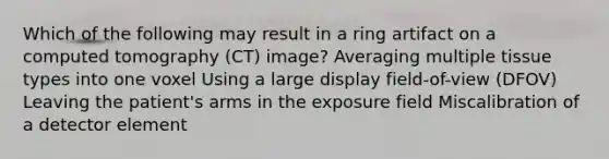 Which of the following may result in a ring artifact on a computed tomography (CT) image? Averaging multiple tissue types into one voxel Using a large display field-of-view (DFOV) Leaving the patient's arms in the exposure field Miscalibration of a detector element