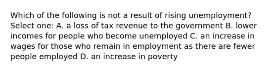 Which of the following is not a result of rising unemployment? Select one: A. a loss of tax revenue to the government B. lower incomes for people who become unemployed C. an increase in wages for those who remain in employment as there are fewer people employed D. an increase in poverty