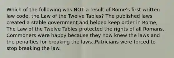 Which of the following was NOT a result of Rome's first written law code, the Law of the Twelve Tables? The published laws created a stable government and helped keep order in Rome, The Law of the Twelve Tables protected the rights of all Romans., Commoners were happy because they now knew the laws and the penalties for breaking the laws.,Patricians were forced to stop breaking the law.