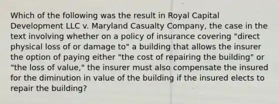 Which of the following was the result in Royal Capital Development LLC v. Maryland Casualty Company, the case in the text involving whether on a policy of insurance covering "direct physical loss of or damage to" a building that allows the insurer the option of paying either "the cost of repairing the building" or "the loss of value," the insurer must also compensate the insured for the diminution in value of the building if the insured elects to repair the building?