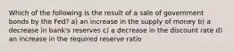 Which of the following is the result of a sale of government bonds by the Fed? a) an increase in the supply of money b) a decrease in bank's reserves c) a decrease in the discount rate d) an increase in the required reserve ratio