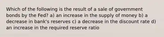 Which of the following is the result of a sale of government bonds by the Fed? a) an increase in the supply of money b) a decrease in bank's reserves c) a decrease in the discount rate d) an increase in the required reserve ratio