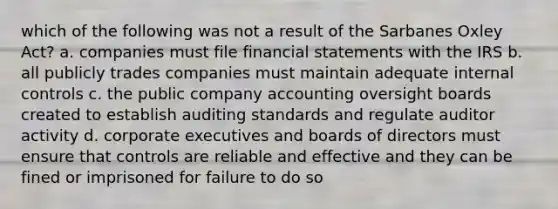 which of the following was not a result of the Sarbanes Oxley Act? a. companies must file financial statements with the IRS b. all publicly trades companies must maintain adequate internal controls c. the public company accounting oversight boards created to establish auditing standards and regulate auditor activity d. corporate executives and boards of directors must ensure that controls are reliable and effective and they can be fined or imprisoned for failure to do so