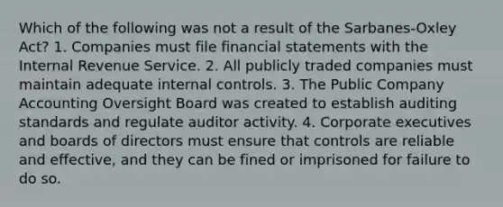 Which of the following was not a result of the Sarbanes-Oxley Act? 1. Companies must file financial statements with the Internal Revenue Service. 2. All publicly traded companies must maintain adequate internal controls. 3. The Public Company Accounting Oversight Board was created to establish auditing standards and regulate auditor activity. 4. Corporate executives and boards of directors must ensure that controls are reliable and effective, and they can be fined or imprisoned for failure to do so.