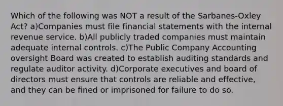 Which of the following was NOT a result of the Sarbanes-Oxley Act? a)Companies must file financial statements with the internal revenue service. b)All publicly traded companies must maintain adequate internal controls. c)The Public Company Accounting oversight Board was created to establish auditing standards and regulate auditor activity. d)Corporate executives and board of directors must ensure that controls are reliable and effective, and they can be fined or imprisoned for failure to do so.