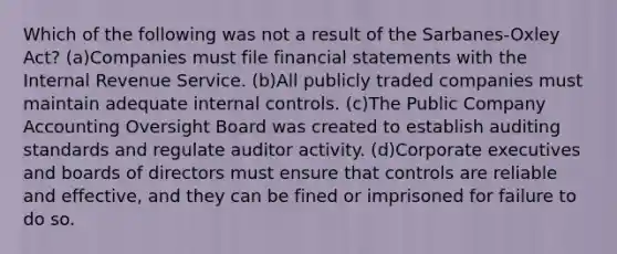 Which of the following was not a result of the Sarbanes-Oxley Act? (a)Companies must file <a href='https://www.questionai.com/knowledge/kFBJaQCz4b-financial-statements' class='anchor-knowledge'>financial statements</a> with the Internal Revenue Service. (b)All publicly traded companies must maintain adequate <a href='https://www.questionai.com/knowledge/kjj42owoAP-internal-control' class='anchor-knowledge'>internal control</a>s. (c)The Public Company Accounting Oversight Board was created to establish auditing standards and regulate auditor activity. (d)Corporate executives and boards of directors must ensure that controls are reliable and effective, and they can be fined or imprisoned for failure to do so.