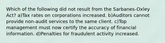 Which of the following did not result from the Sarbanes-Oxley Act? a)Tax rates on corporations increased. b)Auditors cannot provide non-audit services to the same client. c)Top management must now certify the accuracy of financial information. d)Penalties for fraudulent activity increased.