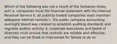 Which of the following was not a result of the Sarbanes-Oxley act? a. companies must file financial statement with the Internal Revenue Service b. all publicly traded companies must maintain adequate internal controls c. the public company accounting oversight board was created to establish auditing standards and regulate auditor activity d. corporate executives and board of directors must ensure that controls are reliable and effective, and they can be fined or imprisoned for failure to do so