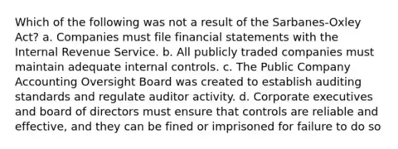 Which of the following was not a result of the Sarbanes-Oxley Act? a. Companies must file financial statements with the Internal Revenue Service. b. All publicly traded companies must maintain adequate internal controls. c. The Public Company Accounting Oversight Board was created to establish auditing standards and regulate auditor activity. d. Corporate executives and board of directors must ensure that controls are reliable and effective, and they can be fined or imprisoned for failure to do so