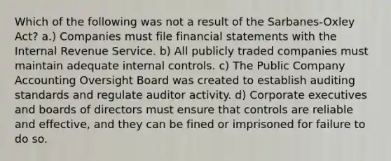 Which of the following was not a result of the Sarbanes-Oxley Act? a.) Companies must file financial statements with the Internal Revenue Service. b) All publicly traded companies must maintain adequate internal controls. c) The Public Company Accounting Oversight Board was created to establish auditing standards and regulate auditor activity. d) Corporate executives and boards of directors must ensure that controls are reliable and effective, and they can be fined or imprisoned for failure to do so.