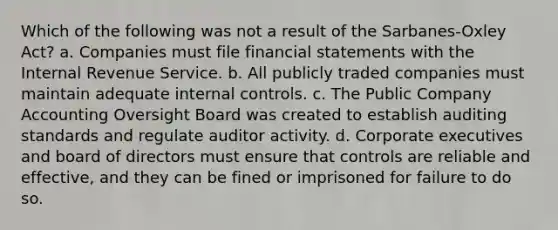 Which of the following was not a result of the Sarbanes-Oxley Act? a. Companies must file financial statements with the Internal Revenue Service. b. All publicly traded companies must maintain adequate internal controls. c. The Public Company Accounting Oversight Board was created to establish auditing standards and regulate auditor activity. d. Corporate executives and board of directors must ensure that controls are reliable and effective, and they can be fined or imprisoned for failure to do so.