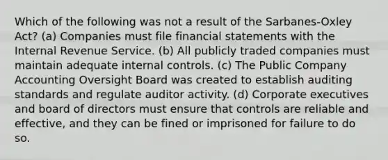 Which of the following was not a result of the Sarbanes-Oxley Act? (a) Companies must file financial statements with the Internal Revenue Service. (b) All publicly traded companies must maintain adequate internal controls. (c) The Public Company Accounting Oversight Board was created to establish auditing standards and regulate auditor activity. (d) Corporate executives and board of directors must ensure that controls are reliable and effective, and they can be fined or imprisoned for failure to do so.