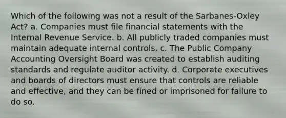 Which of the following was not a result of the Sarbanes-Oxley Act? a. Companies must file <a href='https://www.questionai.com/knowledge/kFBJaQCz4b-financial-statements' class='anchor-knowledge'>financial statements</a> with the Internal Revenue Service. b. All publicly traded companies must maintain adequate <a href='https://www.questionai.com/knowledge/kjj42owoAP-internal-control' class='anchor-knowledge'>internal control</a>s. c. The Public Company Accounting Oversight Board was created to establish auditing standards and regulate auditor activity. d. Corporate executives and boards of directors must ensure that controls are reliable and effective, and they can be fined or imprisoned for failure to do so.