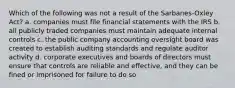 Which of the following was not a result of the Sarbanes-Oxley Act? a. companies must file financial statements with the IRS b. all publicly traded companies must maintain adequate internal controls c. the public company accounting oversight board was created to establish auditing standards and regulate auditor activity d. corporate executives and boards of directors must ensure that controls are reliable and effective, and they can be fined or imprisoned for failure to do so