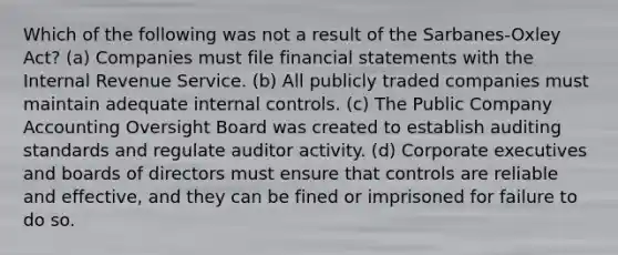 Which of the following was not a result of the Sarbanes-Oxley Act? (a) Companies must file <a href='https://www.questionai.com/knowledge/kFBJaQCz4b-financial-statements' class='anchor-knowledge'>financial statements</a> with the Internal Revenue Service. (b) All publicly traded companies must maintain adequate <a href='https://www.questionai.com/knowledge/kjj42owoAP-internal-control' class='anchor-knowledge'>internal control</a>s. (c) The Public Company Accounting Oversight Board was created to establish auditing standards and regulate auditor activity. (d) Corporate executives and boards of directors must ensure that controls are reliable and effective, and they can be fined or imprisoned for failure to do so.