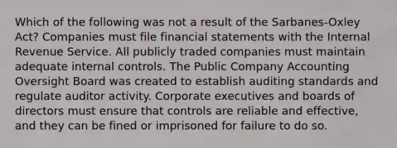 Which of the following was not a result of the Sarbanes-Oxley Act? Companies must file financial statements with the Internal Revenue Service. All publicly traded companies must maintain adequate internal controls. The Public Company Accounting Oversight Board was created to establish auditing standards and regulate auditor activity. Corporate executives and boards of directors must ensure that controls are reliable and effective, and they can be fined or imprisoned for failure to do so.