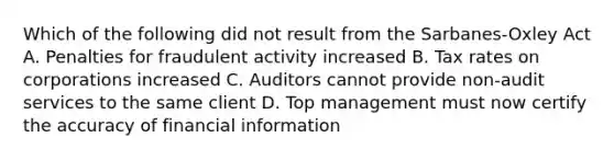 Which of the following did not result from the Sarbanes-Oxley Act A. Penalties for fraudulent activity increased B. Tax rates on corporations increased C. Auditors cannot provide non-audit services to the same client D. Top management must now certify the accuracy of financial information