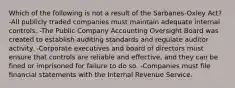 Which of the following is not a result of the Sarbanes-Oxley Act? -All publicly traded companies must maintain adequate internal controls. -The Public Company Accounting Oversight Board was created to establish auditing standards and regulate auditor activity. -Corporate executives and board of directors must ensure that controls are reliable and effective, and they can be fined or imprisoned for failure to do so. -Companies must file financial statements with the Internal Revenue Service.