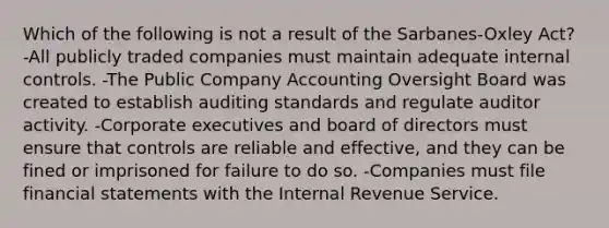 Which of the following is not a result of the Sarbanes-Oxley Act? -All publicly traded companies must maintain adequate internal controls. -The Public Company Accounting Oversight Board was created to establish auditing standards and regulate auditor activity. -Corporate executives and board of directors must ensure that controls are reliable and effective, and they can be fined or imprisoned for failure to do so. -Companies must file financial statements with the Internal Revenue Service.