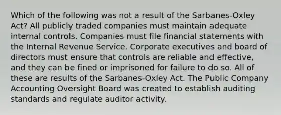 Which of the following was not a result of the Sarbanes-Oxley Act? All publicly traded companies must maintain adequate internal controls. Companies must file financial statements with the Internal Revenue Service. Corporate executives and board of directors must ensure that controls are reliable and effective, and they can be fined or imprisoned for failure to do so. All of these are results of the Sarbanes-Oxley Act. The Public Company Accounting Oversight Board was created to establish auditing standards and regulate auditor activity.