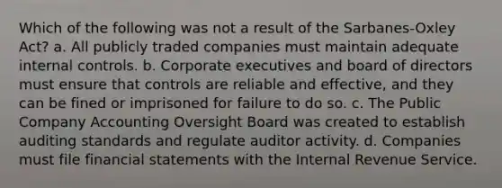 Which of the following was not a result of the Sarbanes-Oxley Act? a. All publicly traded companies must maintain adequate <a href='https://www.questionai.com/knowledge/kjj42owoAP-internal-control' class='anchor-knowledge'>internal control</a>s. b. Corporate executives and board of directors must ensure that controls are reliable and effective, and they can be fined or imprisoned for failure to do so. c. The Public Company Accounting Oversight Board was created to establish auditing standards and regulate auditor activity. d. Companies must file <a href='https://www.questionai.com/knowledge/kFBJaQCz4b-financial-statements' class='anchor-knowledge'>financial statements</a> with the Internal Revenue Service.