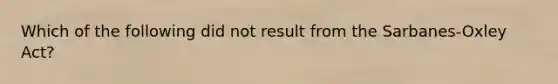 Which of the following did not result from the Sarbanes-Oxley Act?