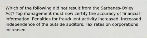 Which of the following did not result from the Sarbanes-Oxley Act? Top management must now certify the accuracy of financial information. Penalties for fraudulent activity increased. Increased independence of the outside auditors. Tax rates on corporations increased.