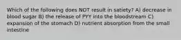 Which of the following does NOT result in satiety? A) decrease in blood sugar B) the release of PYY into the bloodstream C) expansion of the stomach D) nutrient absorption from the small intestine