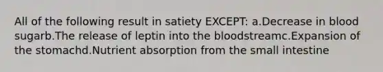 All of the following result in satiety EXCEPT: a.Decrease in blood sugarb.The release of leptin into the bloodstreamc.Expansion of the stomachd.Nutrient absorption from the small intestine