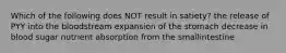 Which of the following does NOT result in satiety? the release of PYY into the bloodstream expansion of the stomach decrease in blood sugar nutrient absorption from the smallintestine