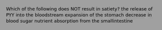 Which of the following does NOT result in satiety? the release of PYY into <a href='https://www.questionai.com/knowledge/k7oXMfj7lk-the-blood' class='anchor-knowledge'>the blood</a>stream expansion of <a href='https://www.questionai.com/knowledge/kLccSGjkt8-the-stomach' class='anchor-knowledge'>the stomach</a> decrease in blood sugar nutrient absorption from the smallintestine