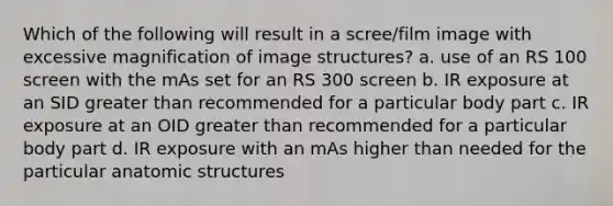 Which of the following will result in a scree/film image with excessive magnification of image structures? a. use of an RS 100 screen with the mAs set for an RS 300 screen b. IR exposure at an SID greater than recommended for a particular body part c. IR exposure at an OID greater than recommended for a particular body part d. IR exposure with an mAs higher than needed for the particular anatomic structures